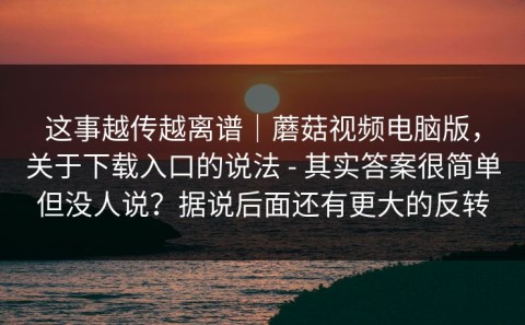 这事越传越离谱｜蘑菇视频电脑版，关于下载入口的说法 - 其实答案很简单但没人说？据说后面还有更大的反转