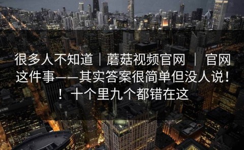 很多人不知道｜蘑菇视频官网 ｜ 官网这件事——其实答案很简单但没人说！！十个里九个都错在这