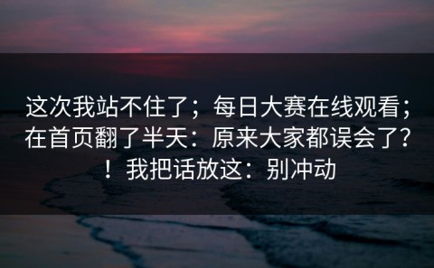 这次我站不住了；每日大赛在线观看；在首页翻了半天：原来大家都误会了？！我把话放这：别冲动