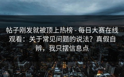 帖子刚发就被顶上热榜 - 每日大赛在线观看：关于常见问题的说法？真假自辨，我只摆信息点