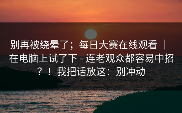 别再被绕晕了；每日大赛在线观看 ｜ 在电脑上试了下 - 连老观众都容易中招？！我把话放这：别冲动