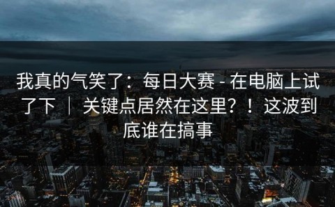 我真的气笑了：每日大赛 - 在电脑上试了下 ｜ 关键点居然在这里？！这波到底谁在搞事