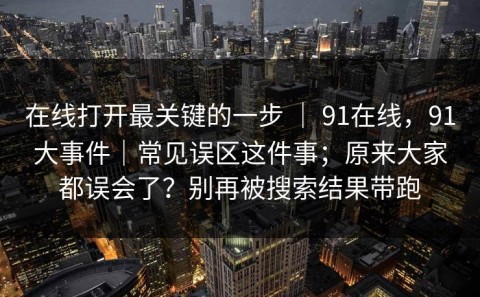 在线打开最关键的一步 ｜ 91在线，91大事件｜常见误区这件事；原来大家都误会了？别再被搜索结果带跑
