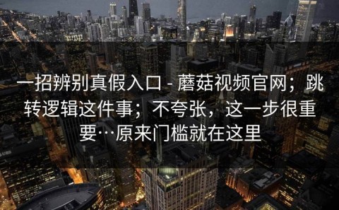一招辨别真假入口 - 蘑菇视频官网；跳转逻辑这件事；不夸张，这一步很重要…原来门槛就在这里