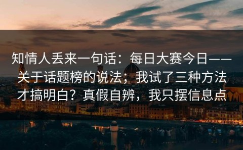 知情人丢来一句话：每日大赛今日——关于话题榜的说法；我试了三种方法才搞明白？真假自辨，我只摆信息点