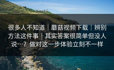 很多人不知道｜蘑菇视频下载｜辨别方法这件事｜其实答案很简单但没人说…？做对这一步体验立刻不一样