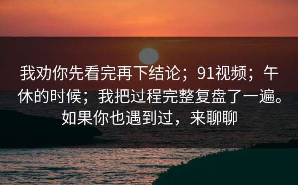 我劝你先看完再下结论；91视频；午休的时候；我把过程完整复盘了一遍。如果你也遇到过，来聊聊