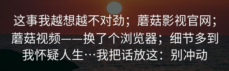 这事我越想越不对劲；蘑菇影视官网；蘑菇视频——换了个浏览器；细节多到我怀疑人生…我把话放这：别冲动