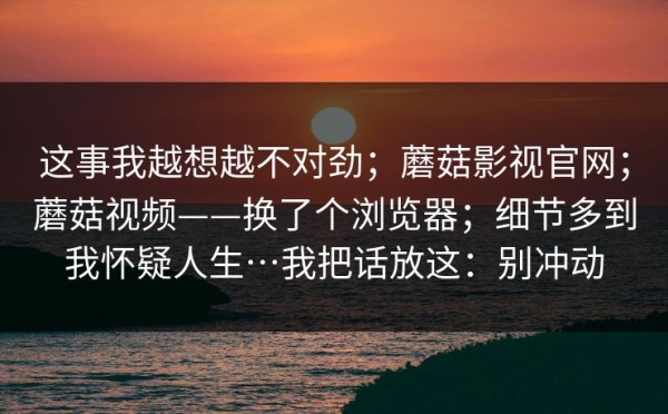 这事我越想越不对劲；蘑菇影视官网；蘑菇视频——换了个浏览器；细节多到我怀疑人生…我把话放这：别冲动