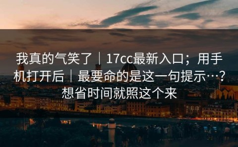 我真的气笑了｜17cc最新入口；用手机打开后｜最要命的是这一句提示…？想省时间就照这个来