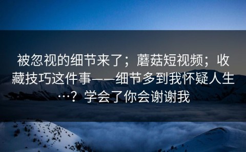 被忽视的细节来了；蘑菇短视频；收藏技巧这件事——细节多到我怀疑人生…？学会了你会谢谢我