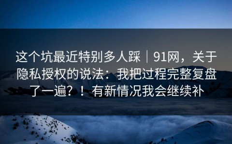 这个坑最近特别多人踩｜91网，关于隐私授权的说法：我把过程完整复盘了一遍？！有新情况我会继续补