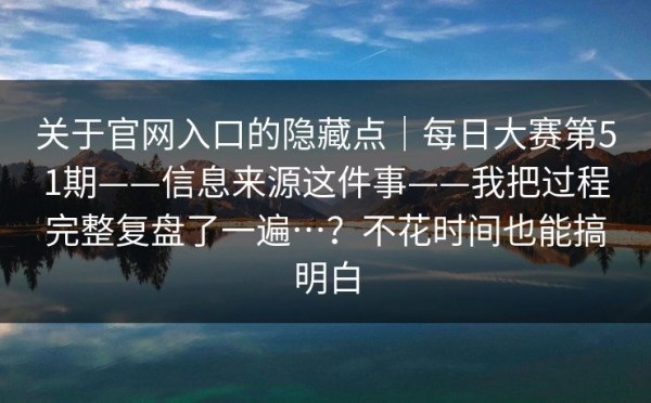 关于官网入口的隐藏点｜每日大赛第51期——信息来源这件事——我把过程完整复盘了一遍…？不花时间也能搞明白