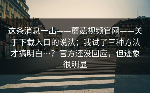 这条消息一出——蘑菇视频官网——关于下载入口的说法；我试了三种方法才搞明白…？官方还没回应，但迹象很明显