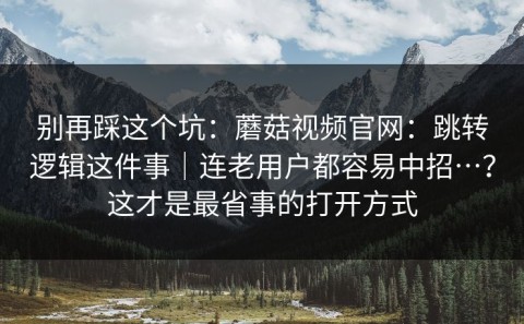别再踩这个坑：蘑菇视频官网：跳转逻辑这件事｜连老用户都容易中招…？这才是最省事的打开方式