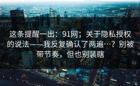 这条提醒一出：91网；关于隐私授权的说法——我反复确认了两遍…？别被带节奏，但也别装瞎
