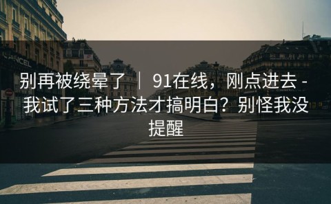 别再被绕晕了 ｜ 91在线，刚点进去 - 我试了三种方法才搞明白？别怪我没提醒