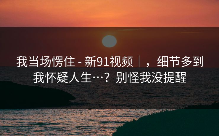 我当场愣住 - 新91视频｜，细节多到我怀疑人生…？别怪我没提醒