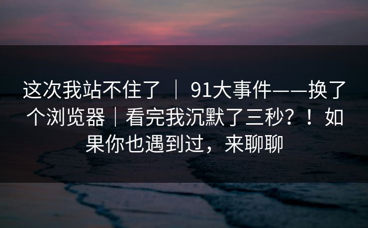 这次我站不住了 | 91大事件——换了个浏览器|看完我沉默了三秒?!如果你也遇到过,来聊聊 这次我站不住了 | 91大事件——换了个浏览器|看完我沉默了三秒?!如果你也遇到过,来聊聊