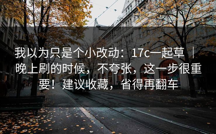 我以为只是个小改动：17c一起草 ｜ 晚上刷的时候，不夸张，这一步很重要！建议收藏，省得再翻车