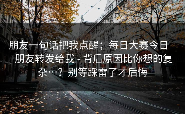 朋友一句话把我点醒;每日大赛今日 | 朋友转发给我 - 背后原因比你想的复杂…?别等踩雷了才后悔 朋友一句话把我点醒;每日大赛今日 | 朋友转发给我 - 背后原因比你想的复杂…?别等踩雷了才后悔