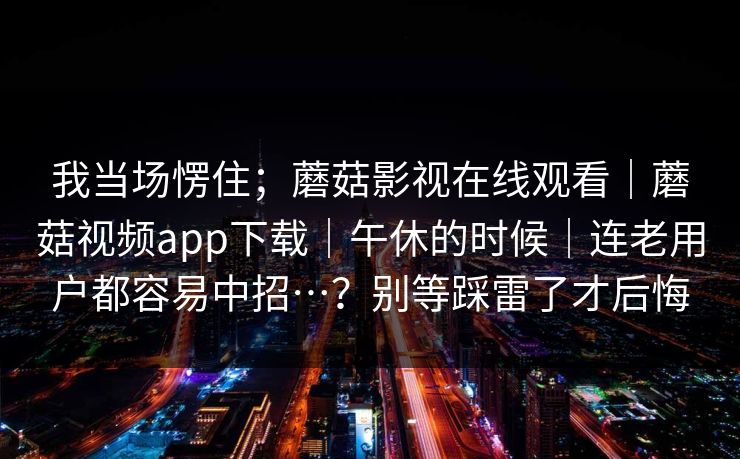 我当场愣住；蘑菇影视在线观看｜蘑菇视频app下载｜午休的时候｜连老用户都容易中招…？别等踩雷了才后悔