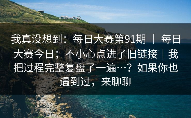 我真没想到：每日大赛第91期 ｜ 每日大赛今日；不小心点进了旧链接｜我把过程完整复盘了一遍…？如果你也遇到过，来聊聊
