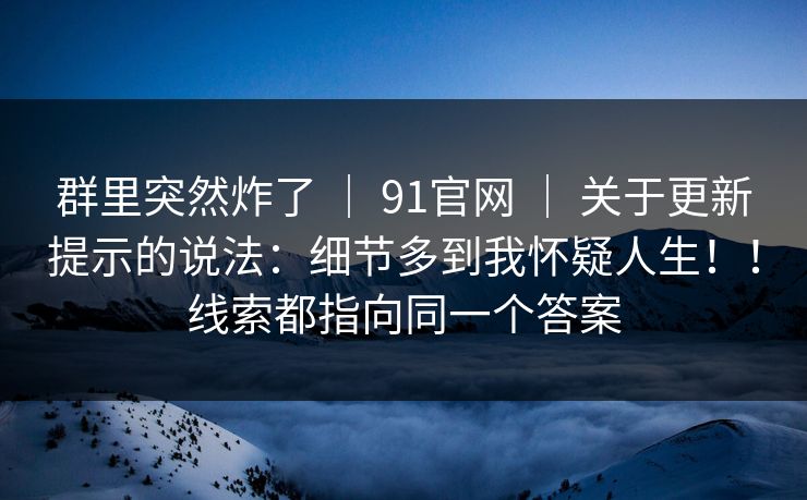 群里突然炸了 ｜ 91官网 ｜ 关于更新提示的说法：细节多到我怀疑人生！！线索都指向同一个答案