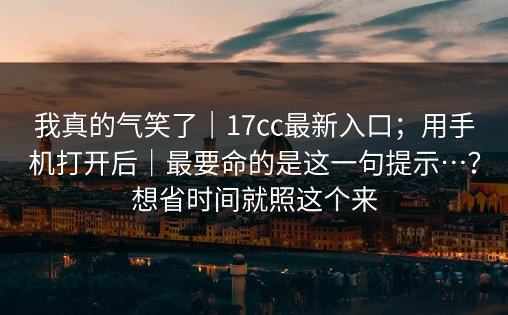 我真的气笑了｜17cc最新入口；用手机打开后｜最要命的是这一句提示…？想省时间就照这个来
