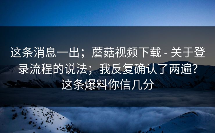 这条消息一出；蘑菇视频下载 - 关于登录流程的说法；我反复确认了两遍？这条爆料你信几分