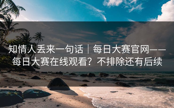 知情人丢来一句话｜每日大赛官网——每日大赛在线观看？不排除还有后续