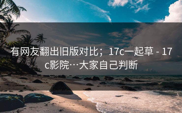 有网友翻出旧版对比;17c一起草 - 17c影院…大家自己判断 有网友翻出旧版对比;17c一起草 - 17c影院…大家自己判断