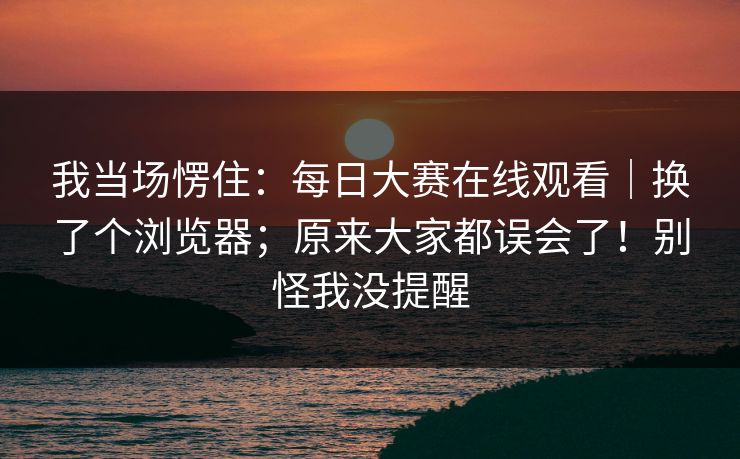 我当场愣住：每日大赛在线观看｜换了个浏览器；原来大家都误会了！别怪我没提醒