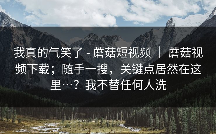 我真的气笑了 - 蘑菇短视频 ｜ 蘑菇视频下载；随手一搜，关键点居然在这里…？我不替任何人洗
