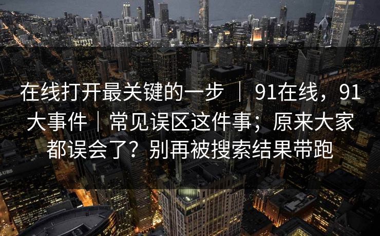 在线打开最关键的一步 ｜ 91在线，91大事件｜常见误区这件事；原来大家都误会了？别再被搜索结果带跑