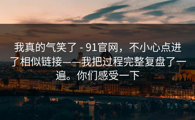 我真的气笑了 - 91官网,不小心点进了相似链接——我把过程完整复盘了一遍。你们感受一下 我真的气笑了 - 91官网,不小心点进了相似链接——我把过程完整复盘了一遍。你们感受一下