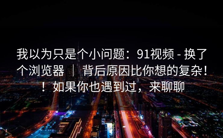我以为只是个小问题：91视频 - 换了个浏览器 ｜ 背后原因比你想的复杂！！如果你也遇到过，来聊聊