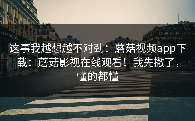 这事我越想越不对劲：蘑菇视频app下载：蘑菇影视在线观看！我先撤了，懂的都懂