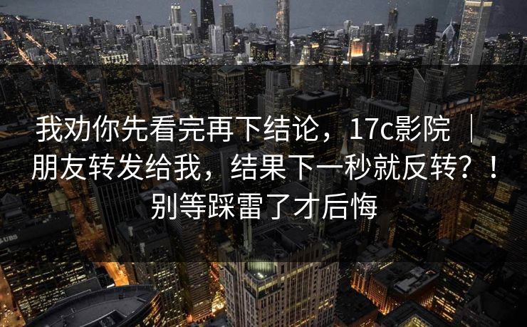 我劝你先看完再下结论，17c影院 ｜ 朋友转发给我，结果下一秒就反转？！别等踩雷了才后悔