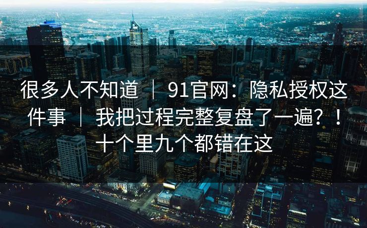 很多人不知道 ｜ 91官网：隐私授权这件事 ｜ 我把过程完整复盘了一遍？！十个里九个都错在这