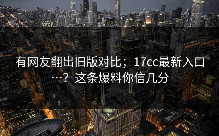 有网友翻出旧版对比；17cc最新入口…？这条爆料你信几分