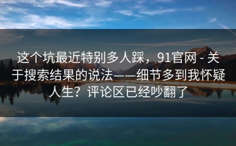 这个坑最近特别多人踩，91官网 - 关于搜索结果的说法——细节多到我怀疑人生？评论区已经吵翻了