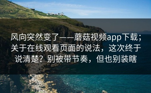 风向突然变了——蘑菇视频app下载；关于在线观看页面的说法，这次终于说清楚？别被带节奏，但也别装瞎
