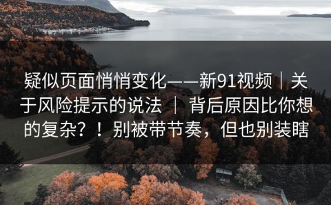 疑似页面悄悄变化——新91视频｜关于风险提示的说法 ｜ 背后原因比你想的复杂？！别被带节奏，但也别装瞎
