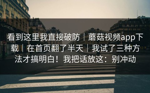 看到这里我直接破防｜蘑菇视频app下载｜在首页翻了半天｜我试了三种方法才搞明白！我把话放这：别冲动