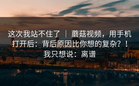 这次我站不住了 ｜ 蘑菇视频，用手机打开后：背后原因比你想的复杂？！我只想说：离谱