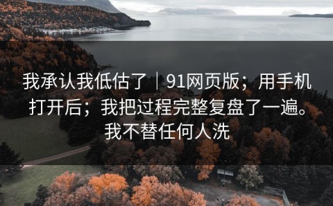 我承认我低估了｜91网页版；用手机打开后；我把过程完整复盘了一遍。我不替任何人洗