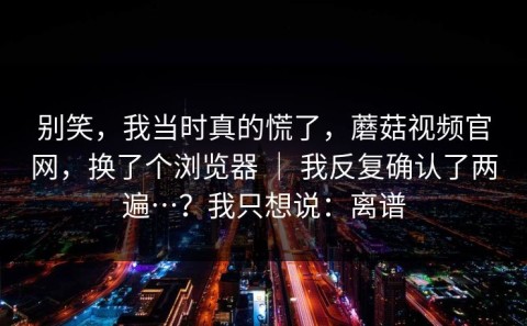 别笑，我当时真的慌了，蘑菇视频官网，换了个浏览器 ｜ 我反复确认了两遍…？我只想说：离谱