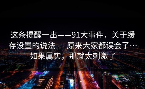 这条提醒一出——91大事件，关于缓存设置的说法 ｜ 原来大家都误会了…如果属实，那就太刺激了
