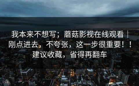 我本来不想写；蘑菇影视在线观看｜刚点进去，不夸张，这一步很重要！！建议收藏，省得再翻车